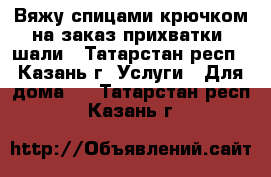 Вяжу спицами,крючком на заказ-прихватки, шали - Татарстан респ., Казань г. Услуги » Для дома   . Татарстан респ.,Казань г.